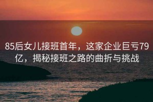 85后女兒接班首年，這家企業(yè)巨虧79億，揭秘接班之路的曲折與挑戰(zhàn)