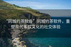 “同城約茶軟件”同城約茶軟件，重塑現(xiàn)代茶飲文化的社交體驗(yàn)