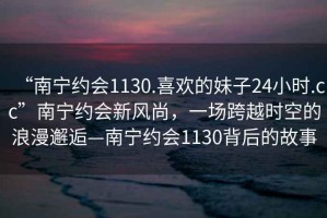 “南寧約會1130.喜歡的妹子24小時.cc”南寧約會新風(fēng)尚，一場跨越時空的浪漫邂逅—南寧約會1130背后的故事