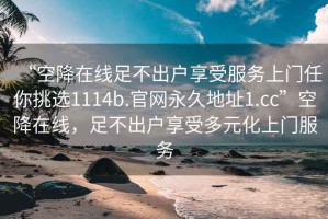 “空降在線足不出戶享受服務(wù)上門任你挑選1114b.官網(wǎng)永久地址1.cc”空降在線，足不出戶享受多元化上門服務(wù)