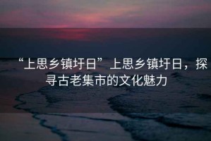 “上思鄉(xiāng)鎮(zhèn)圩日”上思鄉(xiāng)鎮(zhèn)圩日，探尋古老集市的文化魅力
