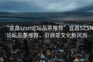 “宜昌szsn論壇品茶推薦”宜昌SZSN論壇品茶推薦，引領(lǐng)茶文化新風(fēng)尚