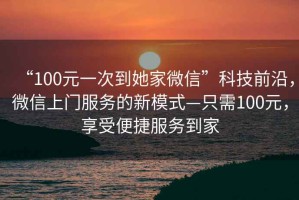 “100元一次到她家微信”科技前沿，微信上門服務(wù)的新模式—只需100元，享受便捷服務(wù)到家