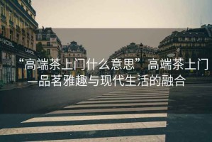 “高端茶上門什么意思”高端茶上門—品茗雅趣與現(xiàn)代生活的融合