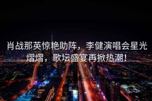 肖戰(zhàn)那英驚艷助陣，李健演唱會星光熠熠，歌壇盛宴再掀熱潮！