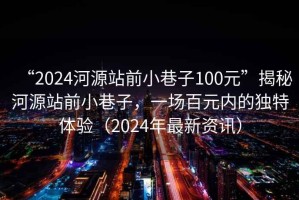 “2024河源站前小巷子100元”揭秘河源站前小巷子，一場(chǎng)百元內(nèi)的獨(dú)特體驗(yàn)（2024年最新資訊）