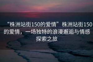“株洲站街150的愛(ài)情”株洲站街150的愛(ài)情，一場(chǎng)獨(dú)特的浪漫邂逅與情感探索之旅