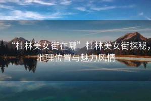 “桂林美女街在哪”桂林美女街探秘，地理位置與魅力風(fēng)情