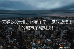 無錫2-0常州，州變川了，足球戰(zhàn)場上的城市榮耀對決！