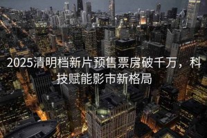 2025清明檔新片預(yù)售票房破千萬(wàn)，科技賦能影市新格局