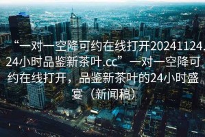 “一對一空降可約在線打開20241124.24小時品鑒新茶葉.cc”一對一空降可約在線打開，品鑒新茶葉的24小時盛宴（新聞稿）
