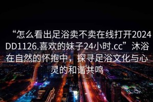 “怎么看出足浴賣不賣在線打開2024DD1126.喜歡的妹子24小時.cc”沐浴在自然的懷抱中，探尋足浴文化與心靈的和諧共鳴