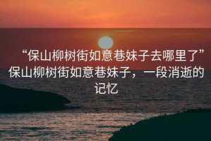 “保山柳樹街如意巷妹子去哪里了”保山柳樹街如意巷妹子，一段消逝的記憶