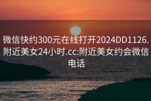 微信快約300元在線打開2024DD1126.附近美女24小時.cc:附近美女約會微信電話