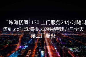 “珠海樓鳳1130.上門服務(wù)24小時隨叫隨到.cc”珠海樓鳳的獨(dú)特魅力與全天候上門服務(wù)