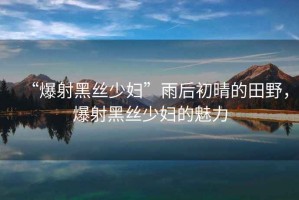 “爆射黑絲少婦”雨后初晴的田野，爆射黑絲少婦的魅力