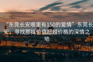 “東莞長安哪里有150的愛情”東莞長安，尋找那抹價值超越價格的深情之地