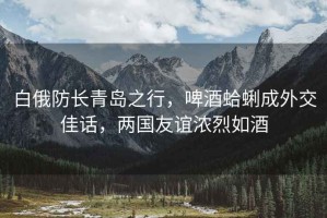 白俄防長青島之行，啤酒蛤蜊成外交佳話，兩國友誼濃烈如酒
