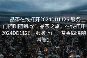 “品茶在線打開2024DD1126.服務上門隨叫隨到.cc”品茶之旅，在線打開2024DD1126，服務上門，茶香四溢隨叫隨到