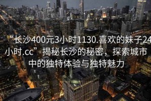 “長沙400元3小時1130.喜歡的妹子24小時.cc”揭秘長沙的秘密，探索城市中的獨特體驗與獨特魅力