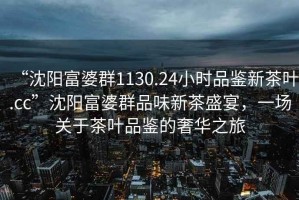 “沈陽富婆群1130.24小時品鑒新茶葉.cc”沈陽富婆群品味新茶盛宴，一場關(guān)于茶葉品鑒的奢華之旅