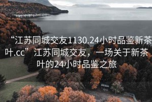 “江蘇同城交友1130.24小時(shí)品鑒新茶葉.cc”江蘇同城交友，一場關(guān)于新茶葉的24小時(shí)品鑒之旅
