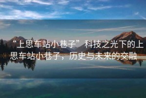 “上思車站小巷子”科技之光下的上思車站小巷子，歷史與未來的交融