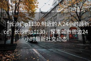 “長(zhǎng)沙約p1130.附近的人24小時(shí)最新.cc”長(zhǎng)沙約p1130，探索城市周邊24小時(shí)最新社交動(dòng)態(tài)