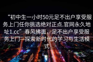 “初中生一小時(shí)50元足不出戶享受服務(wù)上門任你挑選絕對正點(diǎn).官網(wǎng)永久地址1.cc”春風(fēng)拂面，足不出戶享受服務(wù)上門—探索新時(shí)代的學(xué)習(xí)與生活模式