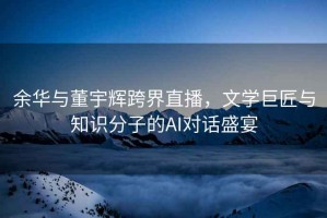 余華與董宇輝跨界直播，文學巨匠與知識分子的AI對話盛宴
