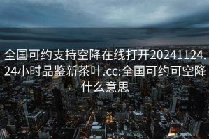 全國可約支持空降在線打開20241124.24小時品鑒新茶葉.cc:全國可約可空降什么意思