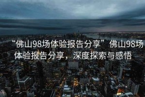 “佛山98場(chǎng)體驗(yàn)報(bào)告分享”佛山98場(chǎng)體驗(yàn)報(bào)告分享，深度探索與感悟