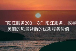 “陽江服務(wù)200一次”陽江服務(wù)，探尋美麗的風(fēng)景背后的優(yōu)質(zhì)服務(wù)價值