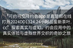 “可約可空降約會(huì)app是真是假在線打開2024DD1124.24小時(shí)品鑒新茶葉.cc”探索真實(shí)與虛幻，約會(huì)應(yīng)用中的真實(shí)體驗(yàn)與虛擬世界交織的奇妙之旅