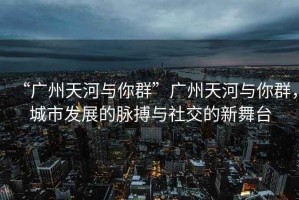 “廣州天河與你群”廣州天河與你群，城市發(fā)展的脈搏與社交的新舞臺