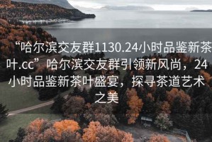 “哈爾濱交友群1130.24小時品鑒新茶葉.cc”哈爾濱交友群引領新風尚，24小時品鑒新茶葉盛宴，探尋茶道藝術之美