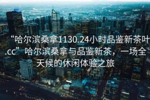 “哈爾濱桑拿1130.24小時品鑒新茶葉.cc”哈爾濱桑拿與品鑒新茶，一場全天候的休閑體驗之旅