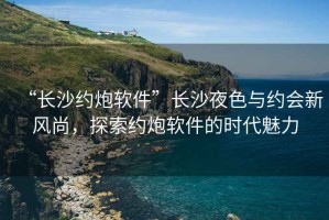 “長(zhǎng)沙約炮軟件”長(zhǎng)沙夜色與約會(huì)新風(fēng)尚，探索約炮軟件的時(shí)代魅力