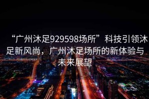 “廣州沐足929598場所”科技引領(lǐng)沐足新風尚，廣州沐足場所的新體驗與未來展望
