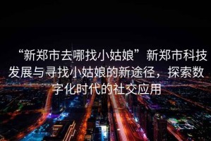 “新鄭市去哪找小姑娘”新鄭市科技發(fā)展與尋找小姑娘的新途徑，探索數(shù)字化時(shí)代的社交應(yīng)用