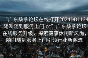 “廣東桑拿論壇在線打開2024DD1124.隨叫隨到服務(wù)上門.cc”廣東桑拿論壇在線服務(wù)升級(jí)，探索健康休閑新風(fēng)尚，隨叫隨到服務(wù)上門引領(lǐng)行業(yè)新潮流