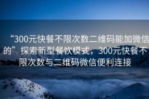 “300元快餐不限次數(shù)二維碼能加微信的”探索新型餐飲模式，300元快餐不限次數(shù)與二維碼微信便利連接