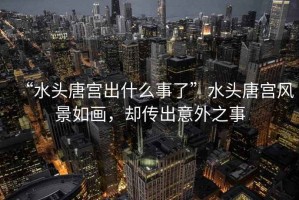 “水頭唐宮出什么事了”水頭唐宮風景如畫，卻傳出意外之事