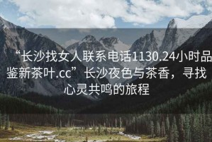 “長沙找女人聯(lián)系電話1130.24小時品鑒新茶葉.cc”長沙夜色與茶香，尋找心靈共鳴的旅程