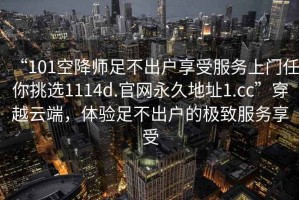 “101空降師足不出戶享受服務(wù)上門任你挑選1114d.官網(wǎng)永久地址1.cc”穿越云端，體驗足不出戶的極致服務(wù)享受
