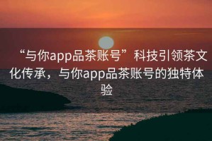“與你app品茶賬號”科技引領茶文化傳承，與你app品茶賬號的獨特體驗
