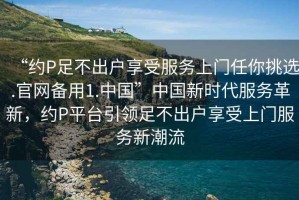 “約P足不出戶享受服務(wù)上門任你挑選.官網(wǎng)備用1.中國”中國新時代服務(wù)革新，約P平臺引領(lǐng)足不出戶享受上門服務(wù)新潮流