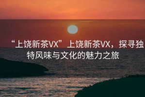“上饒新茶VX”上饒新茶VX，探尋獨(dú)特風(fēng)味與文化的魅力之旅