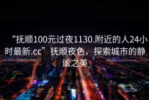 “撫順100元過夜1130.附近的人24小時最新.cc”撫順夜色，探索城市的靜謐之美