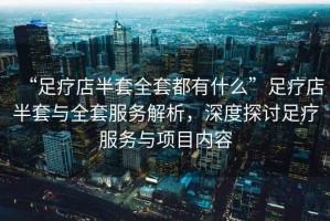 “足療店半套全套都有什么”足療店半套與全套服務(wù)解析，深度探討足療服務(wù)與項(xiàng)目?jī)?nèi)容